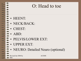 Revised Jan 2004 by
RSC
ACEMS
O: Head to toe
• HEENT:
• NECK/BACK:
• CHEST:
• ABD:
• PELVIS/LOWER EXT:
• UPPER EXT:
• NEURO: Detailed Neuro (optional)
 