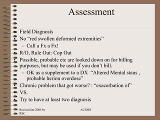 Revised Jan 2004 by
RSC
ACEMS
Assessment
• Field Diagnosis
• No “red swollen deformed extremities”
– Call a Fx a Fx!
• R/O, Rule Out: Cop Out
• Possible, probable etc are looked down on for billing
purposes, but may be used if you don’t bill.
– OK as a supplement to a DX “Altered Mental staus ,
probable herion overdose”
• Chronic problem that got worse? : “exacerbation of”
• VS.
• Try to have at least two diagnosis
 