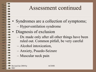 Revised Jan 2004 by
RSC
ACEMS
Assessment continued
• Syndromes are a collection of symptoms;
– Hyperventilation syndrome
• Diagnosis of exclusion
– Dx made only after all other things have been
ruled out. Common pitfall, be very careful
– Alcohol intoxication,
– Anxiety, Psuedo-Seizure
– Muscular neck pain
 