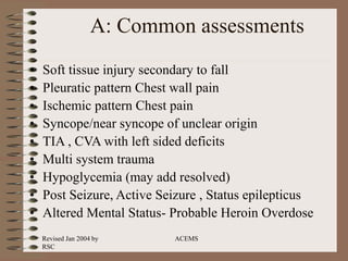Revised Jan 2004 by
RSC
ACEMS
A: Common assessments
• Soft tissue injury secondary to fall
• Pleuratic pattern Chest wall pain
• Ischemic pattern Chest pain
• Syncope/near syncope of unclear origin
• TIA , CVA with left sided deficits
• Multi system trauma
• Hypoglycemia (may add resolved)
• Post Seizure, Active Seizure , Status epilepticus
• Altered Mental Status- Probable Heroin Overdose
 