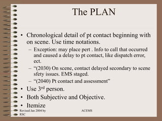 Revised Jan 2004 by
RSC
ACEMS
The PLAN
• Chronological detail of pt contact beginning with
on scene. Use time notations.
– Exception: may place pert . Info to call that occurred
and caused a delay to pt contact, like dispatch error,
ect.
– “(2030) On scene, contact delayed secondary to scene
sfety issues. EMS staged.
– “(2040) Pt contact and assessment”
• Use 3rd person.
• Both Subjective and Objective.
• Itemize
 