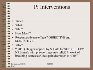 Revised Jan 2004 by
RSC
ACEMS
P: Interventions
• Time?
• What?
• Who?
• How Much?
• Response/adverse effects? OBJECTIVE and
SUBJECTIVE.
• Why?
• “(2031) Oxygen applied by S. Cole for SOB at 10 LPM
NRB mask with pt reporting some relief. Pt work of
breathing decreases.Chest pain decreases to 4/10.”
 