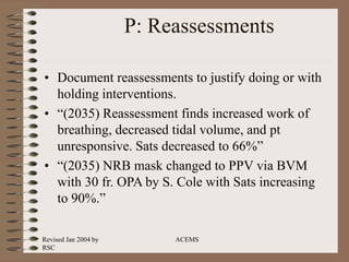 Revised Jan 2004 by
RSC
ACEMS
P: Reassessments
• Document reassessments to justify doing or with
holding interventions.
• “(2035) Reassessment finds increased work of
breathing, decreased tidal volume, and pt
unresponsive. Sats decreased to 66%”
• “(2035) NRB mask changed to PPV via BVM
with 30 fr. OPA by S. Cole with Sats increasing
to 90%.”
 