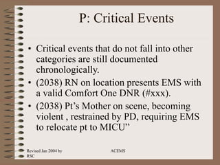 Revised Jan 2004 by
RSC
ACEMS
P: Critical Events
• Critical events that do not fall into other
categories are still documented
chronologically.
• (2038) RN on location presents EMS with
a valid Comfort One DNR (#xxx).
• (2038) Pt’s Mother on scene, becoming
violent , restrained by PD, requiring EMS
to relocate pt to MICU”
 