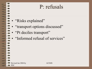 Revised Jan 2004 by
RSC
ACEMS
P: refusals
• “Risks explained”
• “transport options discussed”
• “Pt deciles transport”
• “Informed refusal of services”
 