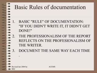 Revised Jan 2004 by
RSC
ACEMS
Basic Rules of documentation
1. BASIC "RULE" OF DOCUMENTATION:
"IF YOU DIDN'T WRITE IT, IT DIDN'T GET
DONE!"
2. THE PROFESSIONALISM OF THE REPORT
REFLECTS ON THE PROFESIONALISM OF
THE WRITER.
3. DOCUMENT THE SAME WAY EACH TIME
.
 