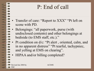 Revised Jan 2004 by
RSC
ACEMS
P: End of call
• Transfer of care: “Report to XXX” “Pt left on
scene with PD.
• Belongings: “all paperwork, purse (with
undisclosed contents) and other belongings at
bediside (to EMS staff, etc.).”
• Pt condition on d/c: “Pt alert , oriented, calm, and
in no apparent distress” “Pt tearful, tachypniec,
and yelling at EMS on clearing”.
• HIPAA and/or billing completed?
 