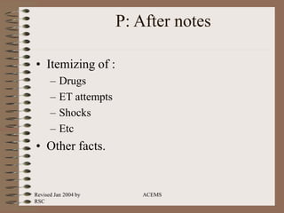 Revised Jan 2004 by
RSC
ACEMS
P: After notes
• Itemizing of :
– Drugs
– ET attempts
– Shocks
– Etc
• Other facts.
 