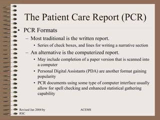 Revised Jan 2004 by
RSC
ACEMS
The Patient Care Report (PCR)
• PCR Formats
– Most traditional is the written report.
• Series of check boxes, and lines for writing a narrative section
– An alternative is the computerized report.
• May include completion of a paper version that is scanned into
a computer
• Personal Digital Assistants (PDA) are another format gaining
popularity
• PCR documents using some type of computer interface usually
allow for spell checking and enhanced statistical gathering
capability
 