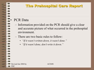 Revised Jan 2004 by
RSC
ACEMS
The Prehospital Care Report
• PCR Data
– Information provided on the PCR should give a clear
and accurate picture of what occurred in the prehospital
environment.
– There are two basic rules to follow:
• “If it wasn’t written down, it wasn’t done.”
• “If it wasn’t done, don’t write it down.”
 
