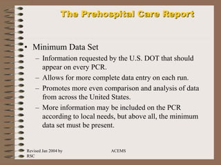Revised Jan 2004 by
RSC
ACEMS
The Prehospital Care Report
• Minimum Data Set
– Information requested by the U.S. DOT that should
appear on every PCR.
– Allows for more complete data entry on each run.
– Promotes more even comparison and analysis of data
from across the United States.
– More information may be included on the PCR
according to local needs, but above all, the minimum
data set must be present.
 