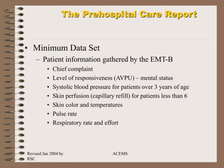 Revised Jan 2004 by
RSC
ACEMS
The Prehospital Care Report
• Minimum Data Set
– Patient information gathered by the EMT-B
• Chief complaint
• Level of responsiveness (AVPU) – mental status
• Systolic blood pressure for patients over 3 years of age
• Skin perfusion (capillary refill) for patients less than 6
• Skin color and temperatures
• Pulse rate
• Respiratory rate and effort
 
