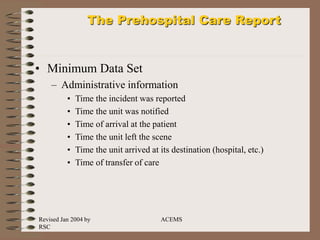 Revised Jan 2004 by
RSC
ACEMS
The Prehospital Care Report
• Minimum Data Set
– Administrative information
• Time the incident was reported
• Time the unit was notified
• Time of arrival at the patient
• Time the unit left the scene
• Time the unit arrived at its destination (hospital, etc.)
• Time of transfer of care
 