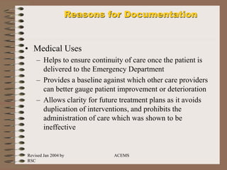 Revised Jan 2004 by
RSC
ACEMS
Reasons for Documentation
• Medical Uses
– Helps to ensure continuity of care once the patient is
delivered to the Emergency Department
– Provides a baseline against which other care providers
can better gauge patient improvement or deterioration
– Allows clarity for future treatment plans as it avoids
duplication of interventions, and prohibits the
administration of care which was shown to be
ineffective
 