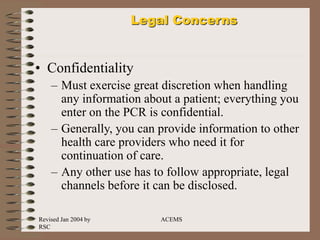 Revised Jan 2004 by
RSC
ACEMS
Legal Concerns
• Confidentiality
– Must exercise great discretion when handling
any information about a patient; everything you
enter on the PCR is confidential.
– Generally, you can provide information to other
health care providers who need it for
continuation of care.
– Any other use has to follow appropriate, legal
channels before it can be disclosed.
 