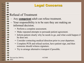 Revised Jan 2004 by
RSC
ACEMS
Legal Concerns
• Refusal of Treatment
– Any competent adult can refuse treatment.
– Your responsibility is to be sure they are making an
informed decision.
• Perform a complete assessment.
• Make repeated attempts to persuade patient agreement.
• Inform patient clearly why he needs to go, and what could happen if
he does not.
• Consider contacting medical direction prior to your departure.
• Complete PCR and refusal section, have patient sign, and then
someone should witness signature.
• Try to arrange alternative transport if possible.
 