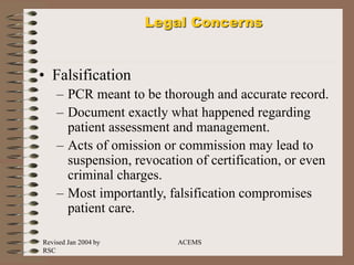 Revised Jan 2004 by
RSC
ACEMS
Legal Concerns
• Falsification
– PCR meant to be thorough and accurate record.
– Document exactly what happened regarding
patient assessment and management.
– Acts of omission or commission may lead to
suspension, revocation of certification, or even
criminal charges.
– Most importantly, falsification compromises
patient care.
 