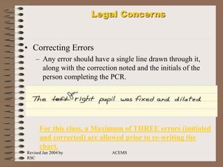 Revised Jan 2004 by
RSC
ACEMS
Legal Concerns
• Correcting Errors
– Any error should have a single line drawn through it,
along with the correction noted and the initials of the
person completing the PCR.
For this class, a Maximum of THREE errors (initialed
and corrected) are allowed prior to re-writing the
chart.
 