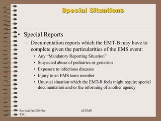 Revised Jan 2004 by
RSC
ACEMS
Special Situations
• Special Reports
– Documentation reports which the EMT-B may have to
complete given the particularities of the EMS event:
• Any “Mandatory Reporting Situation”
• Suspected abuse of pediatrics or geriatrics
• Exposure to infectious diseases
• Injury to an EMS team member
• Unusual situation which the EMT-B feels might require special
documentation and/or the informing of another agency
 