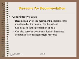 Revised Jan 2004 by
RSC
ACEMS
Reasons for Documentation
• Administrative Uses
– Becomes a part of the permanent medical records
maintained at the hospital for the patient
– Can be used in the preparation of bills
– Can also serve as documentation for insurance
companies who request specific records
 