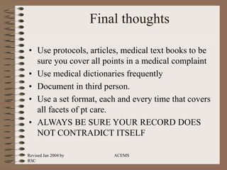 Revised Jan 2004 by
RSC
ACEMS
Final thoughts
• Use protocols, articles, medical text books to be
sure you cover all points in a medical complaint
• Use medical dictionaries frequently
• Document in third person.
• Use a set format, each and every time that covers
all facets of pt care.
• ALWAYS BE SURE YOUR RECORD DOES
NOT CONTRADICT ITSELF
 