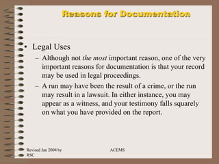 Revised Jan 2004 by
RSC
ACEMS
Reasons for Documentation
• Legal Uses
– Although not the most important reason, one of the very
important reasons for documentation is that your record
may be used in legal proceedings.
– A run may have been the result of a crime, or the run
may result in a lawsuit. In either instance, you may
appear as a witness, and your testimony falls squarely
on what you have provided on the report.
 