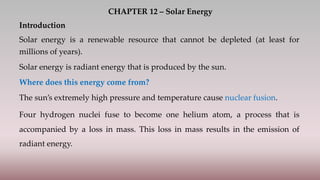 CHAPTER 12 – Solar Energy
Introduction
Solar energy is a renewable resource that cannot be depleted (at least for
millions of years).
Solar energy is radiant energy that is produced by the sun.
Where does this energy come from?
The sun’s extremely high pressure and temperature cause nuclear fusion.
Four hydrogen nuclei fuse to become one helium atom, a process that is
accompanied by a loss in mass. This loss in mass results in the emission of
radiant energy.
 