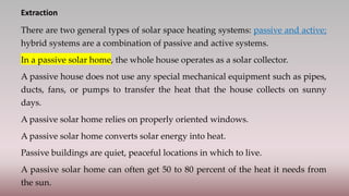 Extraction
There are two general types of solar space heating systems: passive and active;
hybrid systems are a combination of passive and active systems.
In a passive solar home, the whole house operates as a solar collector.
A passive house does not use any special mechanical equipment such as pipes,
ducts, fans, or pumps to transfer the heat that the house collects on sunny
days.
A passive solar home relies on properly oriented windows.
A passive solar home converts solar energy into heat.
Passive buildings are quiet, peaceful locations in which to live.
A passive solar home can often get 50 to 80 percent of the heat it needs from
the sun.
 