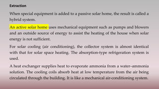 Extraction
When special equipment is added to a passive solar home, the result is called a
hybrid system.
An active solar home uses mechanical equipment such as pumps and blowers
and an outside source of energy to assist the heating of the house when solar
energy is not sufficient.
For solar cooling (air conditioning), the collector system is almost identical
with that for solar space heating. The absorption-type refrigeration system is
used.
A heat exchanger supplies heat to evaporate ammonia from a water–ammonia
solution. The cooling coils absorb heat at low temperature from the air being
circulated through the building. It is like a mechanical air-conditioning system.
 