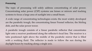 Processing
The topic of processing will solely address concentrating of solar power.
Concentrating solar power (CSP) systems use lenses or mirrors and tracking
systems to focus a large area of sunlight into a small beam.
A wide range of concentrating technologies exists; the most widely developed
are the parabolic trough, the concentrating linear Fresnel reflector, the Stirling
dish, and the solar power tower.
A parabolic trough consists of a linear parabolic reflector that concentrates
light onto a receiver positioned along the reflector’s focal line. The receiver is a
tube positioned right above the middle of the parabolic mirror that is filled
with a working fluid. The reflector is made to follow the sun during the
daylight hours by tracking along a single axis.
 