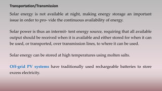 Transportation/Transmission
Solar energy is not available at night, making energy storage an important
issue in order to pro- vide the continuous availability of energy.
Solar power is thus an intermit- tent energy source, requiring that all available
output should be received when it is available and either stored for when it can
be used, or transported, over transmission lines, to where it can be used.
Solar energy can be stored at high temperatures using molten salts.
Off-grid PV systems have traditionally used rechargeable batteries to store
excess electricity.
 