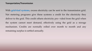 Transportation/Transmission
With grid-tied systems, excess electricity can be sent to the transmission grid.
Net metering programs give these systems a credit for the electricity they
deliver to the grid. This credit offsets electricity pro- vided from the grid when
the system cannot meet demand, effectively using the grid as a storage
mechanism. Credits are normally rolled over month to month and any
remaining surplus is settled annually.
 