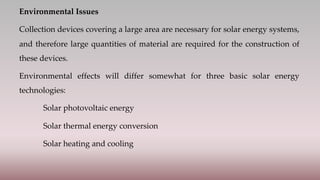 Environmental Issues
Collection devices covering a large area are necessary for solar energy systems,
and therefore large quantities of material are required for the construction of
these devices.
Environmental effects will differ somewhat for three basic solar energy
technologies:
Solar photovoltaic energy
Solar thermal energy conversion
Solar heating and cooling
 