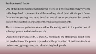 Environmental Issues
One of the most obvious environmental effects of a photovoltaic energy system
is the large land requirement and the resulting visual (aesthetic) impact. Some
farmland or grazing land may be taken out of use or production by central-
station photovoltaic solar plants or thermal conversion plants.
There is some air pollution as a result of the energy used in the production of
solar equipment and related materials.
Quantities of particulates SOX, and NOX released to the atmosphere result from
the production of the power required and the production of materials (such as
carbon steel), glass glazing, and aluminizing back panels.
 