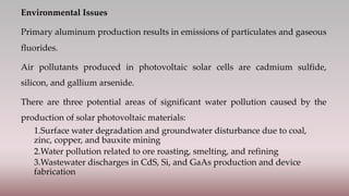 Environmental Issues
Primary aluminum production results in emissions of particulates and gaseous
fluorides.
Air pollutants produced in photovoltaic solar cells are cadmium sulfide,
silicon, and gallium arsenide.
There are three potential areas of significant water pollution caused by the
production of solar photovoltaic materials:
1.Surface water degradation and groundwater disturbance due to coal,
zinc, copper, and bauxite mining
2.Water pollution related to ore roasting, smelting, and refining
3.Wastewater discharges in CdS, Si, and GaAs production and device
fabrication
 