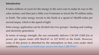 Introduction
It takes millions of years for the energy in the sun’s core to make its way to the
solar surface, and then just a little over 8 minutes to travel the 93 million miles
to Earth. The solar energy travels to the Earth at a speed of 186,000 miles per
second (mps), which is the speed of light.
Solar energy application can be divided into two groups—heating and cooling,
and electricity generation.
In terms of energy strength, the sun constantly delivers 1.36 kW (1360 J/s) of
power per square meter (430 Btu/h·ft2 or 123 W/ft2) to the Earth. However,
some of this power is absorbed by the atmosphere so that, even under ideal
conditions, a receptor on Earth may receive less than 1,000 W/m2 .
 