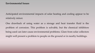 Environmental Issues
Anticipated environmental impacts of solar heating and cooling appear to be
relatively minor.
One drawback of using water as a storage and heat transfer fluid is the
problem of corrosion. This problem is solvable, but the chemical inhibitors
being used can later cause environmental problems. Glare from solar collectors
might well present a problem to people on the ground or in nearby buildings.
 