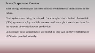 Future Prospects and Concerns
Solar energy technologies can have serious environmental implications in the
future.
New systems are being developed. For example, concentrated photovoltaic
(CPV) systems employ sunlight concentrated onto photovoltaic surfaces for
the purpose of electrical power production.
Luminescent solar concentrators are useful as they can improve performance
of PV-solar panels drastically.
 