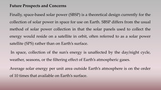 Future Prospects and Concerns
Finally, space-based solar power (SBSP) is a theoretical design currently for the
collection of solar power in space for use on Earth. SBSP differs from the usual
method of solar power collection in that the solar panels used to collect the
energy would reside on a satellite in orbit, often referred to as a solar power
satellite (SPS) rather than on Earth’s surface.
In space, collection of the sun’s energy is unaffected by the day/night cycle,
weather, seasons, or the filtering effect of Earth’s atmospheric gases.
Average solar energy per unit area outside Earth’s atmosphere is on the order
of 10 times that available on Earth’s surface.
 