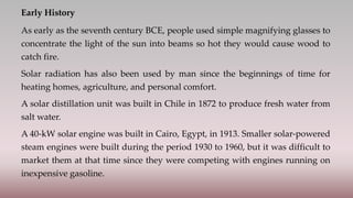 Early History
As early as the seventh century BCE, people used simple magnifying glasses to
concentrate the light of the sun into beams so hot they would cause wood to
catch fire.
Solar radiation has also been used by man since the beginnings of time for
heating homes, agriculture, and personal comfort.
A solar distillation unit was built in Chile in 1872 to produce fresh water from
salt water.
A 40-kW solar engine was built in Cairo, Egypt, in 1913. Smaller solar-powered
steam engines were built during the period 1930 to 1960, but it was difficult to
market them at that time since they were competing with engines running on
inexpensive gasoline.
 
