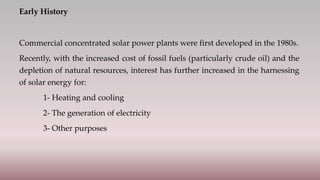 Early History
Commercial concentrated solar power plants were first developed in the 1980s.
Recently, with the increased cost of fossil fuels (particularly crude oil) and the
depletion of natural resources, interest has further increased in the harnessing
of solar energy for:
1- Heating and cooling
2- The generation of electricity
3- Other purposes
 