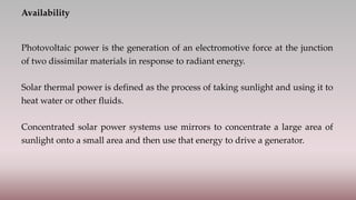 Availability
Photovoltaic power is the generation of an electromotive force at the junction
of two dissimilar materials in response to radiant energy.
Solar thermal power is defined as the process of taking sunlight and using it to
heat water or other fluids.
Concentrated solar power systems use mirrors to concentrate a large area of
sunlight onto a small area and then use that energy to drive a generator.
 