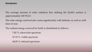 Distribution
The average amount of solar radiation flux striking the Earth’s surface is
approximately 630 W/m2.
The solar energy received also varies significantly with latitude, as well as with
time of year.
The radiant energy received by Earth is distributed as follows:
7.82 %: ultraviolet spectrum
47.33 %: visible spectrum
44.85 %: infrared spectrum
 