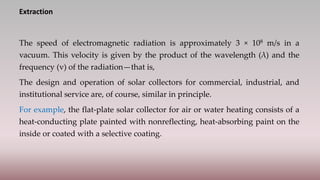 Extraction
The speed of electromagnetic radiation is approximately 3 × 108 m/s in a
vacuum. This velocity is given by the product of the wavelength (λ) and the
frequency (v) of the radiation—that is,
The design and operation of solar collectors for commercial, industrial, and
institutional service are, of course, similar in principle.
For example, the flat-plate solar collector for air or water heating consists of a
heat-conducting plate painted with nonreflecting, heat-absorbing paint on the
inside or coated with a selective coating.
 
