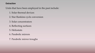 Extraction
Units that have been employed in the past include:
1. Solar thermal devices
2. Star Rankine-cycle conversion
3. Solar concentrators
4. Reflecting surfaces
5. Heliostats
6. Parabolic mirrors
7. Parabolic mirror troughs
 