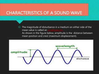 CHARACTERISTICS OF A SOUND WAVE
 The magnitude of disturbance in a medium on either side of the
mean value is called an amplitude (A).
As shown in the figure below, amplitude is the distance between
mean position and crest (maximum displacement).
 