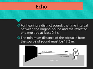 Echo
For hearing a distinct sound, the time interval
between the original sound and the reflected
one must be at least 0.1 s.
The minimum distance of the obstacle from
the source of sound must be 17.2 m.
 