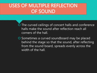 USES OF MULTIPLE REFLECTION
OF SOUND
 The curved ceilings of concert halls and conference
halls make the sound after reflection reach all
corners of the hall.
 Sometimes a curved soundboard may be placed
behind the stage so that the sound, after reflecting
from the sound board, spreads evenly across the
width of the hall.
 