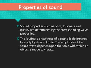 Properties of sound
 Sound properties such as pitch, loudness and
quality are determined by the corresponding wave
properties.
 The loudness or softness of a sound is determined
basically by its amplitude. The amplitude of the
sound wave depends upon the force with which an
object is made to vibrate.
 