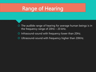 Range of Hearing
 The audible range of hearing for average human beings is in
the frequency range of 20Hz – 20 kHz.
 Infrasound-sound with frequency lower than 20Hz.
 Ultrasound-sound with frequency higher than 20KHz.
 